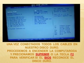 UNA VEZ CONECTADOS TODOS LOS CABLES EN 
NUESTRO DISCO DURO. 
PROCEDEMOS A ENCENDER LA COMPUTARODA 
Y PRECIONAMOS SUPRIMIR O LA TECLA F2 
PARA VERIFICAR SI EL BIOS RECONOCE EL 
DISCO DURO. 
 