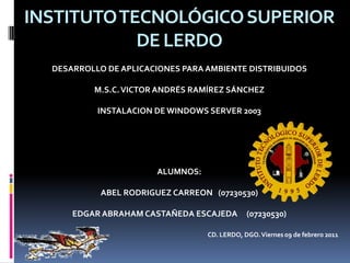 INSTITUTO TECNOLÓGICO SUPERIOR DE LERDO DESARROLLO DE APLICACIONES PARA AMBIENTE DISTRIBUIDOS M.S.C. VICTOR ANDRÉS RAMÍREZ SÁNCHEZ INSTALACION DE WINDOWS SERVER 2003 ALUMNOS: ABEL RODRIGUEZ CARREON   (07230530) EDGAR ABRAHAM CASTAÑEDA ESCAJEDA     (07230530) CD. LERDO, DGO. Viernes 09 de febrero 2011 