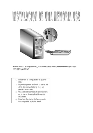 548640191135<br />Buscar en el computador el puerto USBEl puerto puede estar en la parte de atrás del computador o si es un portátil a un lado.Una vez este conectado se mostrara en la barra de estado el icono de instalado.Para leer los datos de la memoria USB se puede explorar MI PC.<br />Fuente http://3.bp.blogspot.com/_zR1IZkBOteE/SBdVL-V6V7I/AAAAAAAAAAo/gyhOuoyh-7Y/s400/image002.gif<br />