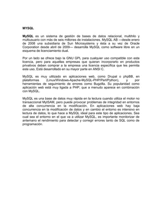 MYSQL
MySQL es un sistema de gestión de bases de datos relacional, multihilo y
multiusuario con más de seis millones de instalaciones. MySQL AB —desde enero
de 2008 una subsidiaria de Sun Microsystems y ésta a su vez de Oracle
Corporation desde abril de 2009— desarrolla MySQL como software libre en un
esquema de licenciamiento dual.
Por un lado se ofrece bajo la GNU GPL para cualquier uso compatible con esta
licencia, pero para aquellas empresas que quieran incorporarlo en productos
privativos deben comprar a la empresa una licencia específica que les permita
este uso. Está desarrollado en su mayor parte en ANSI C.
MySQL es muy utilizado en aplicaciones web, como Drupal o phpBB, en
plataformas (Linux/Windows-Apache-MySQL-PHP/Perl/Python), y por
herramientas de seguimiento de errores como Bugzilla. Su popularidad como
aplicación web está muy ligada a PHP, que a menudo aparece en combinación
con MySQL.
MySQL es una base de datos muy rápida en la lectura cuando utiliza el motor no
transaccional MyISAM, pero puede provocar problemas de integridad en entornos
de alta concurrencia en la modificación. En aplicaciones web hay baja
concurrencia en la modificación de datos y en cambio el entorno es intensivo en
lectura de datos, lo que hace a MySQL ideal para este tipo de aplicaciones. Sea
cual sea el entorno en el que va a utilizar MySQL, es importante monitorizar de
antemano el rendimiento para detectar y corregir errores tanto de SQL como de
programación.
 