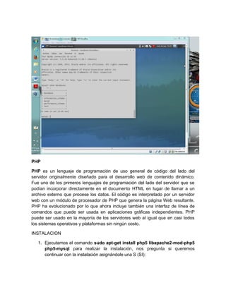 PHP
PHP es un lenguaje de programación de uso general de código del lado del
servidor originalmente diseñado para el desarrollo web de contenido dinámico.
Fue uno de los primeros lenguajes de programación del lado del servidor que se
podían incorporar directamente en el documento HTML en lugar de llamar a un
archivo externo que procese los datos. El código es interpretado por un servidor
web con un módulo de procesador de PHP que genera la página Web resultante.
PHP ha evolucionado por lo que ahora incluye también una interfaz de línea de
comandos que puede ser usada en aplicaciones gráficas independientes. PHP
puede ser usado en la mayoría de los servidores web al igual que en casi todos
los sistemas operativos y plataformas sin ningún costo.
INSTALACION
1. Ejecutamos el comando sudo apt-get install php5 libapache2-mod-php5
php5-mysql para realizar la instalación, nos pregunta si queremos
continuar con la instalación asignándole una S (SI):
 