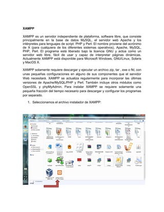 XAMPP
XAMPP es un servidor independiente de plataforma, software libre, que consiste
principalmente en la base de datos MySQL, el servidor web Apache y los
intérpretes para lenguajes de script: PHP y Perl. El nombre proviene del acrónimo
de X (para cualquiera de los diferentes sistemas operativos), Apache, MySQL,
PHP, Perl. El programa está liberado bajo la licencia GNU y actúa como un
servidor web libre, fácil de usar y capaz de interpretar páginas dinámicas.
Actualmente XAMPP está disponible para Microsoft Windows, GNU/Linux, Solaris
y MacOS X.
XAMPP solamente requiere descargar y ejecutar un archivo zip, tar , exe o fkl, con
unas pequeñas configuraciones en alguno de sus componentes que el servidor
Web necesitará. XAMPP se actualiza regularmente para incorporar las últimas
versiones de Apache/MySQL/PHP y Perl. También incluye otros módulos como
OpenSSL y phpMyAdmin. Para instalar XAMPP se requiere solamente una
pequeña fracción del tiempo necesario para descargar y configurar los programas
por separado.
1. Seleccionamos el archivo instalador de XAMPP:
 