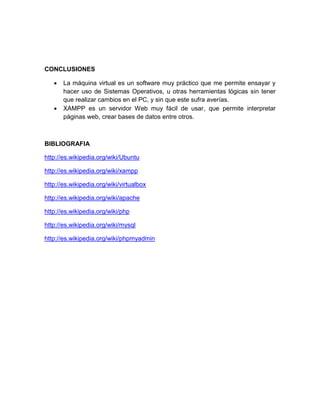 CONCLUSIONES
 La máquina virtual es un software muy práctico que me permite ensayar y
hacer uso de Sistemas Operativos, u otras herramientas lógicas sin tener
que realizar cambios en el PC, y sin que este sufra averías.
 XAMPP es un servidor Web muy fácil de usar, que permite interpretar
páginas web, crear bases de datos entre otros.
BIBLIOGRAFIA
http://es.wikipedia.org/wiki/Ubuntu
http://es.wikipedia.org/wiki/xampp
http://es.wikipedia.org/wiki/virtualbox
http://es.wikipedia.org/wiki/apache
http://es.wikipedia.org/wiki/php
http://es.wikipedia.org/wiki/mysql
http://es.wikipedia.org/wiki/phpmyadmin
 