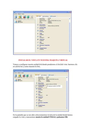 INSTALAR EL VISTA EN NUESTRA MAQUINA VIRTUAL

Vamos a configurar nuestra unidad dvd donde pondremos el dvd del vista. haremos clic
en cd/dvd tal y como muestra la foto.




En la pantalla que se nos abre seleccionaremos la letra de la unidad donde hemos
cargado la vista y marcaremos monta la unidad CD/dvd y pulsamos OK
 