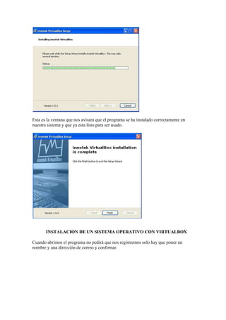 Esta es la ventana que nos avisara que el programa se ha instalado correctamente en
nuestro sistema y que ya esta listo para ser usado.




       INSTALACION DE UN SISTEMA OPERATIVO CON VIRTUALBOX

Cuando abrimos el programa no pedirá que nos registremos solo hay que poner un
nombre y una dirección de correo y confirmar.
 