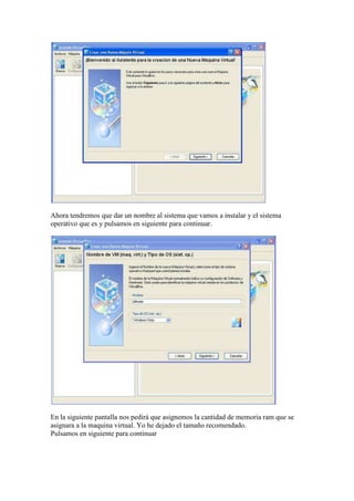 Ahora tendremos que dar un nombre al sistema que vamos a instalar y el sistema
operativo que es y pulsamos en siguiente para continuar.




En la siguiente pantalla nos pedirá que asignemos la cantidad de memoria ram que se
asignara a la maquina virtual. Yo he dejado el tamaño recomendado.
Pulsamos en siguiente para continuar
 
