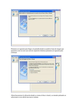 Pulsamos en siguiente para llegar a la pantalla donde no pedirá el tipo de imagen que
queremos crear en este caso será de expansión dinámica pulsamos en siguiente para
continuar




Ahora buscaremos la ubicación donde se creara el disco virtual y su tamaño pulsando en
seleccionar se nos abrirá una nueva ventana.
 