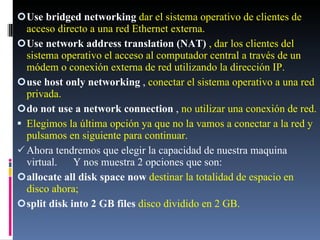 Use bridged networking  dar el sistema operativo de clientes de acceso directo a una red Ethernet externa. Use network address translation (NAT)  , dar los clientes del sistema operativo el acceso al computador central a través de un módem o conexión externa de red utilizando la dirección IP. use host only networking  ,  conectar el sistema operativo a una red privada. do not use a network connection  ,  no utilizar una conexión de red. Elegimos la última opción ya que no la vamos a conectar a la red y pulsamos en siguiente para continuar. Ahora tendremos que elegir la capacidad de nuestra maquina virtual.  Y nos muestra 2 opciones que son: allocate all disk space now  destinar la totalidad de espacio en disco ahora; split disk into 2 GB files  disco dividido en 2 GB. 