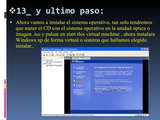 13_ y ultimo paso: Ahora vamos a instalar el sistema operativo, tan solo tendremos que meter el CD con el sistema operativo en la unidad óptica o imagen .iso y pulsar en start this virtual machine , ahora instalara Windows xp de forma virtual o sistema que hallamos elegido instalar.. 