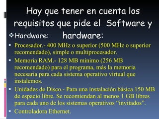 Hay que tener en cuenta los requisitos que pide el  Software y hardware: Hardware:  Procesador.- 400 MHz o superior (500 MHz o superior recomendado), simple o multiprocesador.  Memoria  RAM.- 128 MB mínimo (256 MB recomendado) para el programa, más la memoria necesaria para cada sistema operativo virtual que instalemos.  Unidades de Disco.- Para una instalación básica 150 MB de espacio libre. Se recomiendan al menos 1 GB libres para cada uno de los sistemas operativos “invitados”.  Controladora Ethernet. 