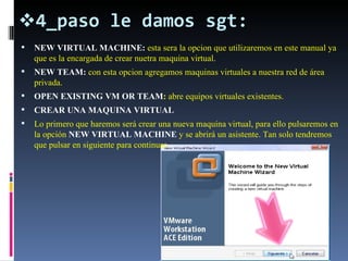 4_paso le damos sgt: NEW VIRTUAL MACHINE:  esta sera la opcion que utilizaremos en este manual ya que es la encargada de crear nuetra maquina virtual. NEW TEAM:  con esta opcion agregamos maquinas virtuales a nuestra red de área privada. OPEN EXISTING VM OR TEAM :  abre equipos virtuales existentes. CREAR UNA MAQUINA VIRTUAL  Lo primero que haremos será crear una nueva maquina virtual, para ello pulsaremos en la opción  NEW VIRTUAL MACHINE  y se abrirá un asistente. Tan solo tendremos que pulsar en siguiente para continuar. 