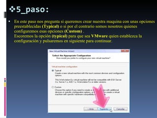 5_paso: En este paso nos pregunta si queremos crear nuestra maquina con unas opciones preestablecidas  (Typical)  o si por el contrario somos nosotros quienes configuremos esas opciones  (Custom)  . Escoremos la opción  (typical)  para que sea  VMware  quien establezca la configuración y pulsaremos en siguiente para continuar. 