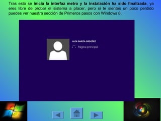 Tras esto se inicia la interfaz metro y la instalación ha sido finalizada, ya
eres libre de probar el sistema a placer, pero si te sientes un poco perdido
puedes ver nuestra sección de Primeros pasos con Windows 8.
 