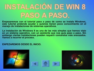 Empezaremos con el tutorial paso a paso de como se instala Windows,
este tutorial pretende ayudar a quienes tienen poco conocimiento en el
manejo de instalaciones de sistemas operativos.
La instalación de Windows 8 es una de las más simples que hemos visto
en un sistema operativo, con un asistente que nos guía paso a paso. Sin
embargo ciertas instalaciones pueden requerir comandos más avanzados.
Vamos a recorrer el proceso.
ENPEZAREMOS DESDE EL INICIO.
 
