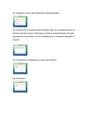 22. Elegimos el tipo de instalacion: Personalizada.




23. Indicamos la unidad donde instalar. Que se corresponde con el
fichero del disco duro virtual que creamos anteriormente. En este
ejemplo era de 20 GB o con la cantidad que tu le hayas indicado al
crearlo.




24. Comienza la instalacion y copia de ficheros.




25. Continua…
 