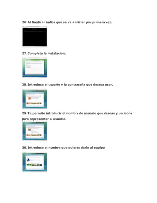 26. Al finalizar indica que se va a iniciar por primera vez.




27. Completa la instalacion.




28. Introduce el usuario y la contraseña que deseas usar.




29. Te permite introducir el nombre de usuario que deseas y un icono
para representar al usuario.




30. Introduce el nombre que quieres darle al equipo.
 