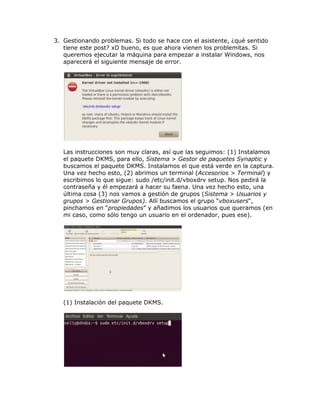 3. Gestionando problemas. Si todo se hace con el asistente, ¿qué sentido
   tiene este post? xD bueno, es que ahora vienen los problemitas. Si
   queremos ejecutar la máquina para empezar a instalar Windows, nos
   aparecerá el siguiente mensaje de error.




   Las instrucciones son muy claras, así que las seguimos: (1) Instalamos
   el paquete DKMS, para ello, Sistema > Gestor de paquetes Synaptic y
   buscamos el paquete DKMS. Instalamos el que está verde en la captura.
   Una vez hecho esto, (2) abrimos un terminal (Accesorios > Terminal) y
   escribimos lo que sigue: sudo /etc/init.d/vboxdrv setup. Nos pedirá la
   contraseña y él empezará a hacer su faena. Una vez hecho esto, una
   última cosa (3) nos vamos a gestión de grupos (Sistema > Usuarios y
   grupos > Gestionar Grupos). Allí buscamos el grupo “vboxusers“,
   pinchamos en “propiedades” y añadimos los usuarios que queramos (en
   mi caso, como sólo tengo un usuario en el ordenador, pues ese).




   (1) Instalación del paquete DKMS.
 