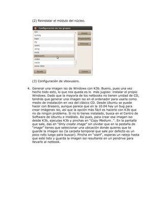 (2) Reinstalar el módulo del núcleo.




   (3) Configuración de vboxusers.

4. Generar una imagen iso de Windows con K3b. Bueno, pues una vez
   hecho todo esto, lo que nos queda es lo más jugoso: instalar el propio
   Windows. Dado que la mayoría de los netbooks no tienen unidad de CD,
   tendrás que generar una imagen iso en el ordenador para usarla como
   medio de instalación en vez del clásico CD. Desde Ubuntu se puede
   hacer con Brasero, aunque parece que en la 10.04 hay un bug para
   crear imágenes iso, así que la opción más fácil es hacerlo con K3b que
   no da ningún problema. Si no lo tienes instalado, busca en el Centro de
   Software de Ubuntu e instálalo. Así pues, para crear esa imagen iso
   desde K3b, ejecutas K3b y pinchas en “Copy Medium…“. En la pantalla
   que sale, das en “Only create image” sin olvidar que en la pestaña de
   “image” tienes que seleccionar una ubicación donde quieres que te
   guarde la imagen iso (la carpeta temporal que sale por defecto es un
   poco rollo luego para buscar). Pincha en “start“, esperas un ratejo hasta
   que esté listo y guarda la imagen iso resultante en un pendrive para
   llevarlo al netbook.
 