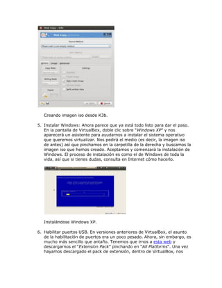 Creando imagen iso desde K3b.

5. Instalar Windows: Ahora parece que ya está todo listo para dar el paso.
   En la pantalla de VirtualBox, doble clic sobre “Windows XP” y nos
   aparecerá un asistente para ayudarnos a instalar el sistema operativo
   que queremos virtualizar. Nos pedirá el medio (es decir, la imagen iso
   de antes) así que pinchamos en la carpetilla de la derecha y buscamos la
   imagen iso que hemos creado. Aceptamos y comenzará la instalación de
   Windows. El proceso de instalación es como el de Windows de toda la
   vida, así que si tienes dudas, consulta en Internet cómo hacerlo.




   Instalándose Windows XP.

6. Habilitar puertos USB. En versiones anteriores de VirtualBox, el asunto
   de la habilitación de puertos era un poco pesado. Ahora, sin embargo, es
   mucho más sencillo que antaño. Tenemos que irnos a esta web y
   descargarnos el “Extension Pack” pinchando en “All Platforms“. Una vez
   hayamos descargado el pack de extensión, dentro de VirtualBox, nos
 