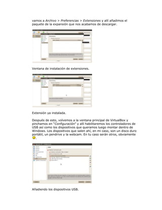 vamos a Archivo > Preferencias > Extensiones y allí añadimos el
paquete de la expansión que nos acabamos de descargar.




Ventana de instalación de extensiones.




Extensión ya instalada.

Después de esto, volvemos a la ventana principal de VirtualBox y
pinchamos en “Configuración” y allí habilitaremos los controladores de
USB así como los dispositivos que queramos luego montar dentro de
Windows. Los dispositivos que salen ahí, en mi caso, son un disco duro
portátil, un pendrive y la webcam. En tu caso serán otros, obviamente
   .




Añadiendo los dispositivos USB.
 