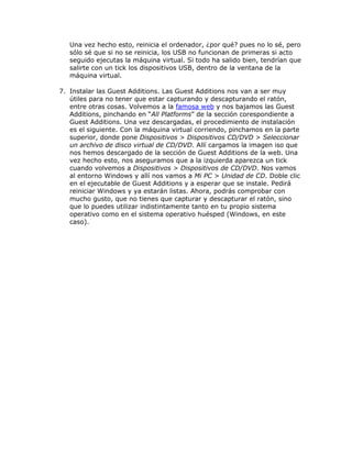 Una vez hecho esto, reinicia el ordenador, ¿por qué? pues no lo sé, pero
   sólo sé que si no se reinicia, los USB no funcionan de primeras si acto
   seguido ejecutas la máquina virtual. Si todo ha salido bien, tendrían que
   salirte con un tick los dispositivos USB, dentro de la ventana de la
   máquina virtual.

7. Instalar las Guest Additions. Las Guest Additions nos van a ser muy
   útiles para no tener que estar capturando y descapturando el ratón,
   entre otras cosas. Volvemos a la famosa web y nos bajamos las Guest
   Additions, pinchando en “All Platforms” de la sección corespondiente a
   Guest Additions. Una vez descargadas, el procedimiento de instalación
   es el siguiente. Con la máquina virtual corriendo, pinchamos en la parte
   superior, donde pone Dispositivos > Dispositivos CD/DVD > Seleccionar
   un archivo de disco virtual de CD/DVD. Allí cargamos la imagen iso que
   nos hemos descargado de la sección de Guest Additions de la web. Una
   vez hecho esto, nos aseguramos que a la izquierda aparezca un tick
   cuando volvemos a Dispositivos > Dispositivos de CD/DVD. Nos vamos
   al entorno Windows y allí nos vamos a Mi PC > Unidad de CD. Doble clic
   en el ejecutable de Guest Additions y a esperar que se instale. Pedirá
   reiniciar Windows y ya estarán listas. Ahora, podrás comprobar con
   mucho gusto, que no tienes que capturar y descapturar el ratón, sino
   que lo puedes utilizar indistintamente tanto en tu propio sistema
   operativo como en el sistema operativo huésped (Windows, en este
   caso).
 