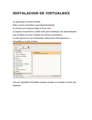 INSTALACION DE VIRTUALBOX

Te descargas el fichero desde
http://www.virtualbox.org/wiki/Downloads
la version para Ubuntu Edgy 6.10 es esta.
Lo copias al escritorio y doble click para instalarlo, las dependencias
que te falten ya se te instalan de manera automatica.
La otra opcion es usar Automatix, Seleccionas Virtualizacion >
VirtualBox y le das a Start:




Una vez instalado VirtualBox puedes acceder a el desde el menu del
Sistema:
 