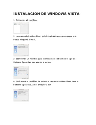 INSTALACION DE WINDOWS VISTA
1. Iniciamos VirtualBox.




2. Hacemos click sobre New. se inicia el Asistente para crear una
nueva maquina virtual.




3. Escribimos un nombre para la maquina e indicamos el tipo de
Sistema Operativo que vamos a alojar.




4. Indicamos la cantidad de memoria que queremos utilizar para el
Sistema Operativo. En el ejemplo 1 GB.
 