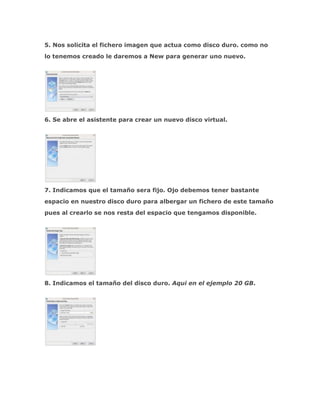 5. Nos solicita el fichero imagen que actua como disco duro. como no
lo tenemos creado le daremos a New para generar uno nuevo.




6. Se abre el asistente para crear un nuevo disco virtual.




7. Indicamos que el tamaño sera fijo. Ojo debemos tener bastante
espacio en nuestro disco duro para albergar un fichero de este tamaño
pues al crearlo se nos resta del espacio que tengamos disponible.




8. Indicamos el tamaño del disco duro. Aqui en el ejemplo 20 GB.
 