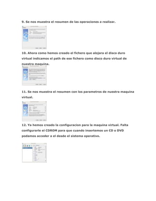 9. Se nos muestra el resumen de las operaciones a realizar.




10. Ahora como hemos creado el fichero que alojara el disco duro
virtual indicamos el path de ese fichero como disco duro virtual de
nuestra maquina.




11. Se nos muestra el resumen con los parametros de nuestra maquina
virtual.




12. Ya hemos creado la configuracion para la maquina virtual. Falta
configurarle el CDROM para que cuando insertemos un CD o DVD
podamos acceder a el desde el sistema operativo.
 