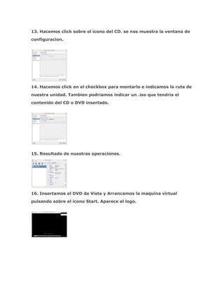 13. Hacemos click sobre el icono del CD. se nos muestra la ventana de
configuracion.




14. Hacemos click en el checkbox para montarlo e indicamos la ruta de
nuestra unidad. Tambien podriamos indicar un .iso que tendria el
contenido del CD o DVD insertado.




15. Resultado de nuestras operaciones.




16. Insertamos el DVD de Vista y Arrancamos la maquina virtual
pulsando sobre el icono Start. Aparece el logo.
 