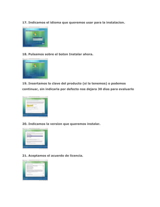 17. Indicamos el idioma que queremos usar para la instalacion.




18. Pulsamos sobre el boton Instalar ahora.




19. Insertamos la clave del producto (si la tenemos) o podemos
continuar, sin indicarla por defecto nos dejara 30 dias para evaluarlo




20. Indicamos la version que queremos instalar.




21. Aceptamos el acuerdo de licencia.
 