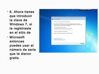  6. Ahora tienes
que introducir
la clave de
Windows 7, si
te registraste
en el sitio de
 Microsoft
entonces
puedes usar el
número de serie
que te dieron
gratis.
 
