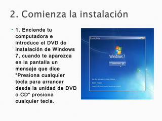  1. Enciende tu
computadora e
introduce el DVD de
instalación de Windows
7, cuando te aparezca
en la pantalla un
mensaje que dice
“Presiona cualquier
tecla para arrancar
desde la unidad de DVD
o CD” presiona
cualquier tecla.
 