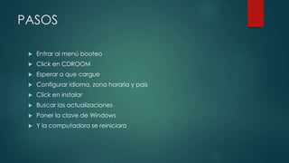 PASOS
 Entrar al menú booteo
 Click en CDROOM
 Esperar a que cargue
 Configurar idioma, zona horaria y país
 Click en instalar
 Buscar las actualizaciones
 Poner la clave de Windows
 Y la computadora se reiniciara
 