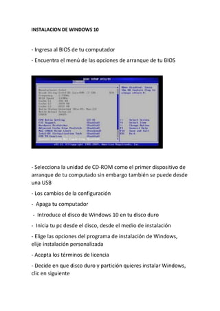 INSTALACION DE WINDOWS 10
- Ingresa al BIOS de tu computador
- Encuentra el menú de las opciones de arranque de tu BIOS
- Selecciona la unidad de CD-ROM como el primer dispositivo de
arranque de tu computado sin embargo también se puede desde
una USB
- Los cambios de la configuración
- Apaga tu computador
- Introduce el disco de Windows 10 en tu disco duro
- Inicia tu pc desde el disco, desde el medio de instalación
- Elige las opciones del programa de instalación de Windows,
elije instalación personalizada
- Acepta los términos de licencia
- Decide en que disco duro y partición quieres instalar Windows,
clic en siguiente
 