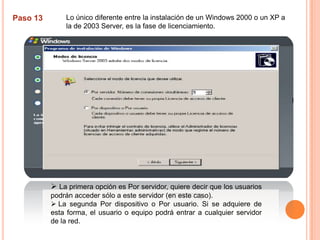 Lo único diferente entre la instalación de un Windows 2000 o un XP a la de 2003 Server, es la fase de licenciamiento. Paso 13La primera opción es Por servidor, quiere decir que los usuarios podrán acceder sólo a este servidor (en este caso). 