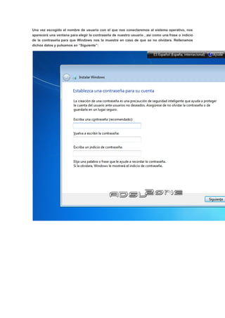 Una vez escogido el nombre de usuario con el que nos conectaremos al sistema operativo, nos
aparecerá una ventana para elegir la contraseña de nuestro usuario , así como una frase o indicio
de la contraseña para que Windows nos la muestre en caso de que se no olvidara. Rellenamos
dichos datos y pulsamos en “Siguiente”:
 