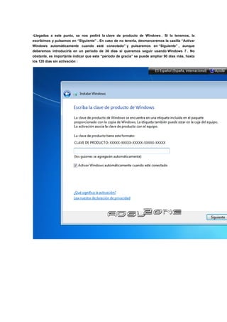 -Llegados a este punto, se nos pedirá la clave de producto de Windows . Si la tenemos, la
escribimos y pulsamos en “Siguiente” . En caso de no tenerla, desmarcaremos la casilla “Activar
Windows automáticamente cuando esté conectado” y pulsaremos en “Siguiente” , aunque
deberemos introducirla en un periodo de 30 días si queremos seguir usando Windows 7 . No
obstante, es importante indicar que este “periodo de gracia” se puede ampliar 90 días más, hasta
los 120 días sin activación :
 