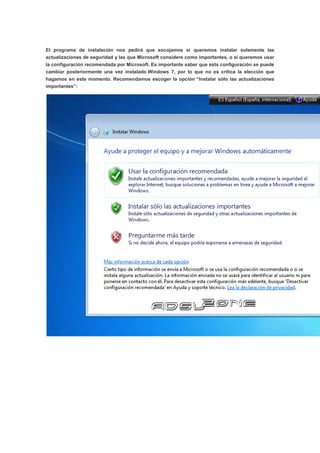 El programa de instalación nos pedirá que escojamos si queremos instalar solamente las
actualizaciones de seguridad y las que Microsoft considere como importantes, o si queremos usar
la configuración recomendada por Microsoft. Es importante saber que esta configuración se puede
cambiar posteriormente una vez instalado Windows 7, por lo que no es crítica la elección que
hagamos en este momento. Recomendamos escoger la opción “Instalar sólo las actualizaciones
importantes”:
 