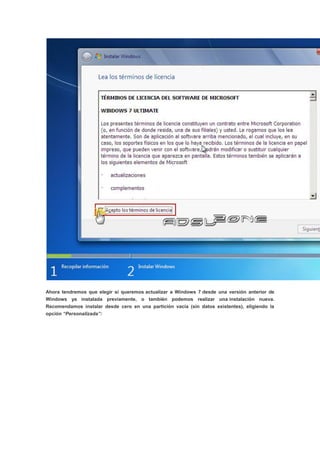 Ahora tendremos que elegir si queremos actualizar a Windows 7 desde una versión anterior de
Windows ya instalada previamente, o también podemos realizar una instalación nueva.
Recomendamos instalar desde cero en una partición vacía (sin datos existentes), eligiendo la
opción “Personalizada”:
 