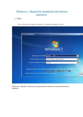 Windows 7. Manual de instalación del sistema
operativo
1. Paso
Una vez arrancado el programa de instalación, nos aparecerá la siguiente ventana:
Pulsamos en “Siguiente”, de forma que nos aparecerá otra ventana en la cual comenzaremos la
instalación:
 