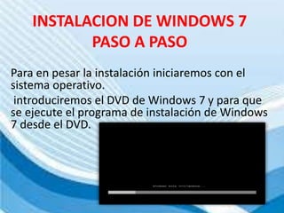 INSTALACION DE WINDOWS 7
PASO A PASO
Para en pesar la instalación iniciaremos con el
sistema operativo.
introduciremos el DVD de Windows 7 y para que
se ejecute el programa de instalación de Windows
7 desde el DVD.
 