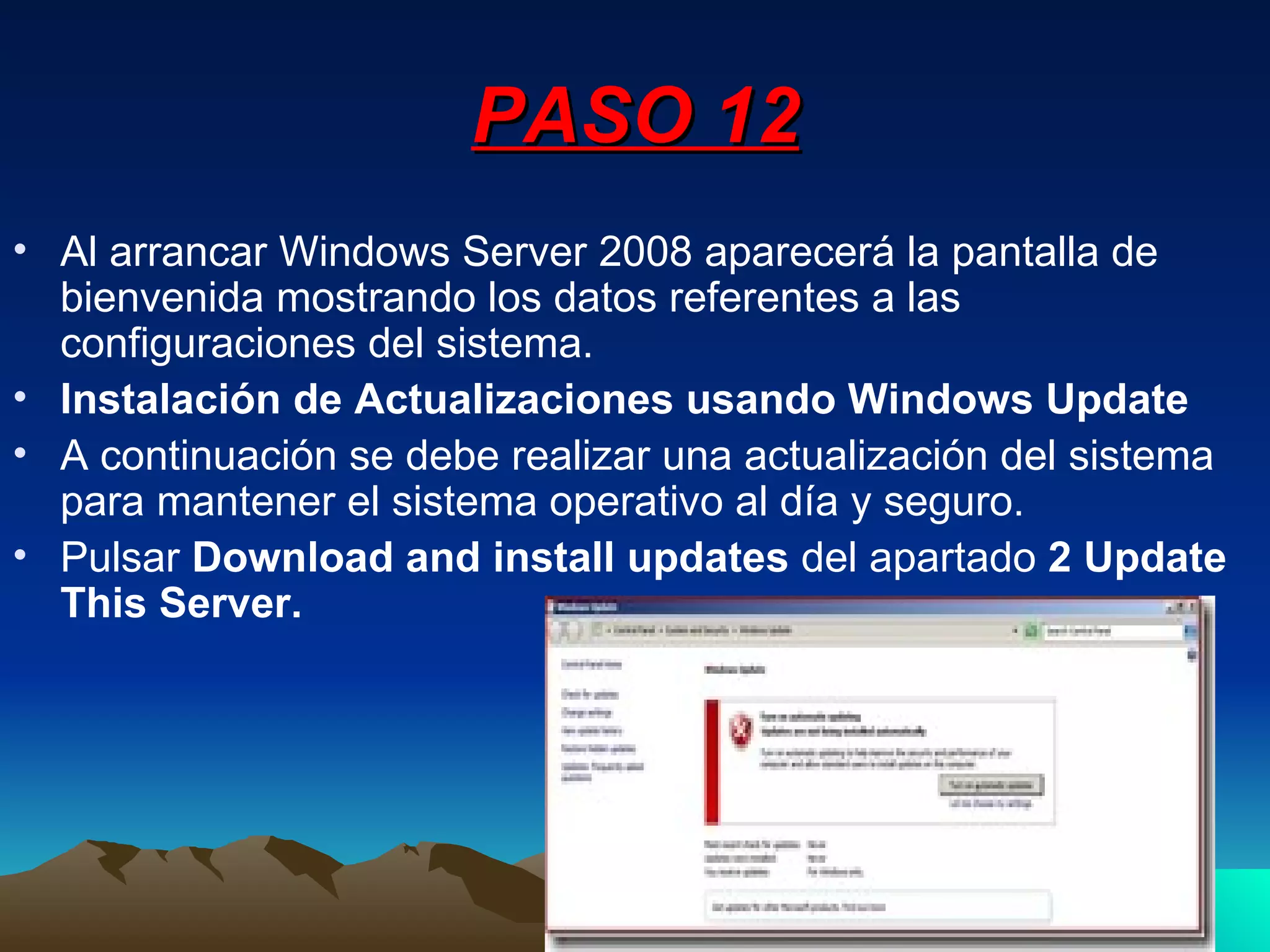 PASO 12 Al arrancar Windows Server 2008 aparecerá la pantalla de bienvenida mostrando los datos referentes a las configuraciones del sistema. Instalación de Actualizaciones usando Windows Update A continuación se debe realizar una actualización del sistema para mantener el sistema operativo al día y seguro. Pulsar  Download and install updates  del apartado  2 Update This Server. 