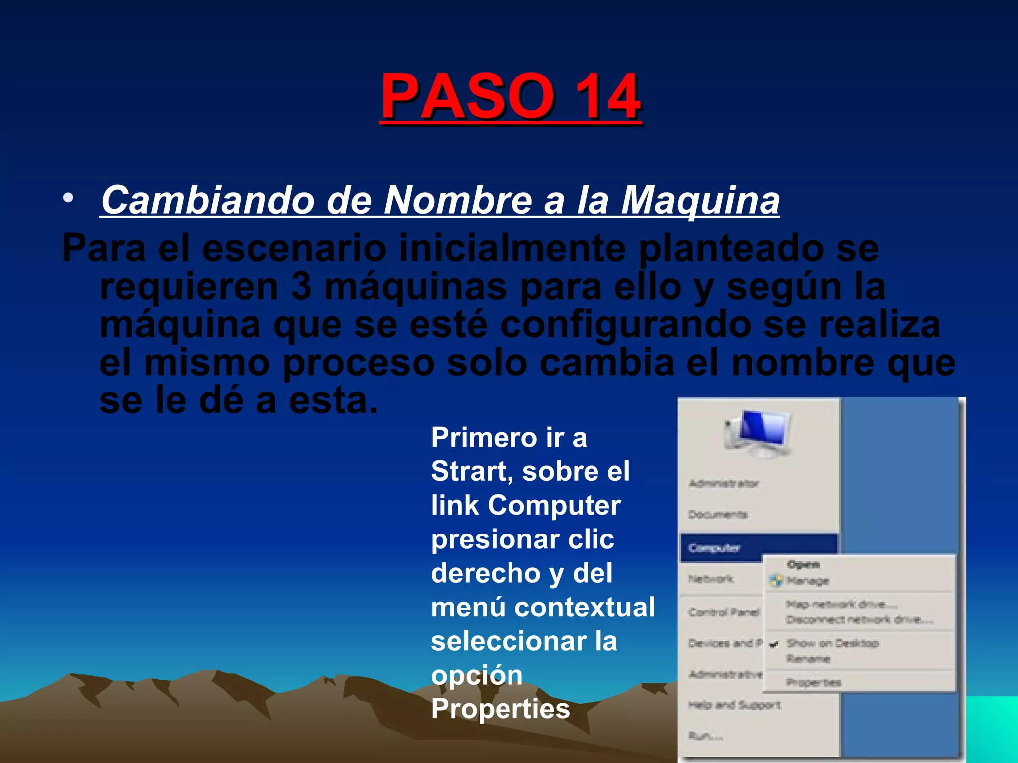 PASO 14 Cambiando de Nombre a la Maquina Para el escenario inicialmente planteado se requieren 3 máquinas para ello y según la máquina que se esté configurando se realiza el mismo proceso solo cambia el nombre que se le dé a esta. Primero ir a Strart, sobre el link Computer presionar clic derecho y del menú contextual seleccionar la opción Properties  
