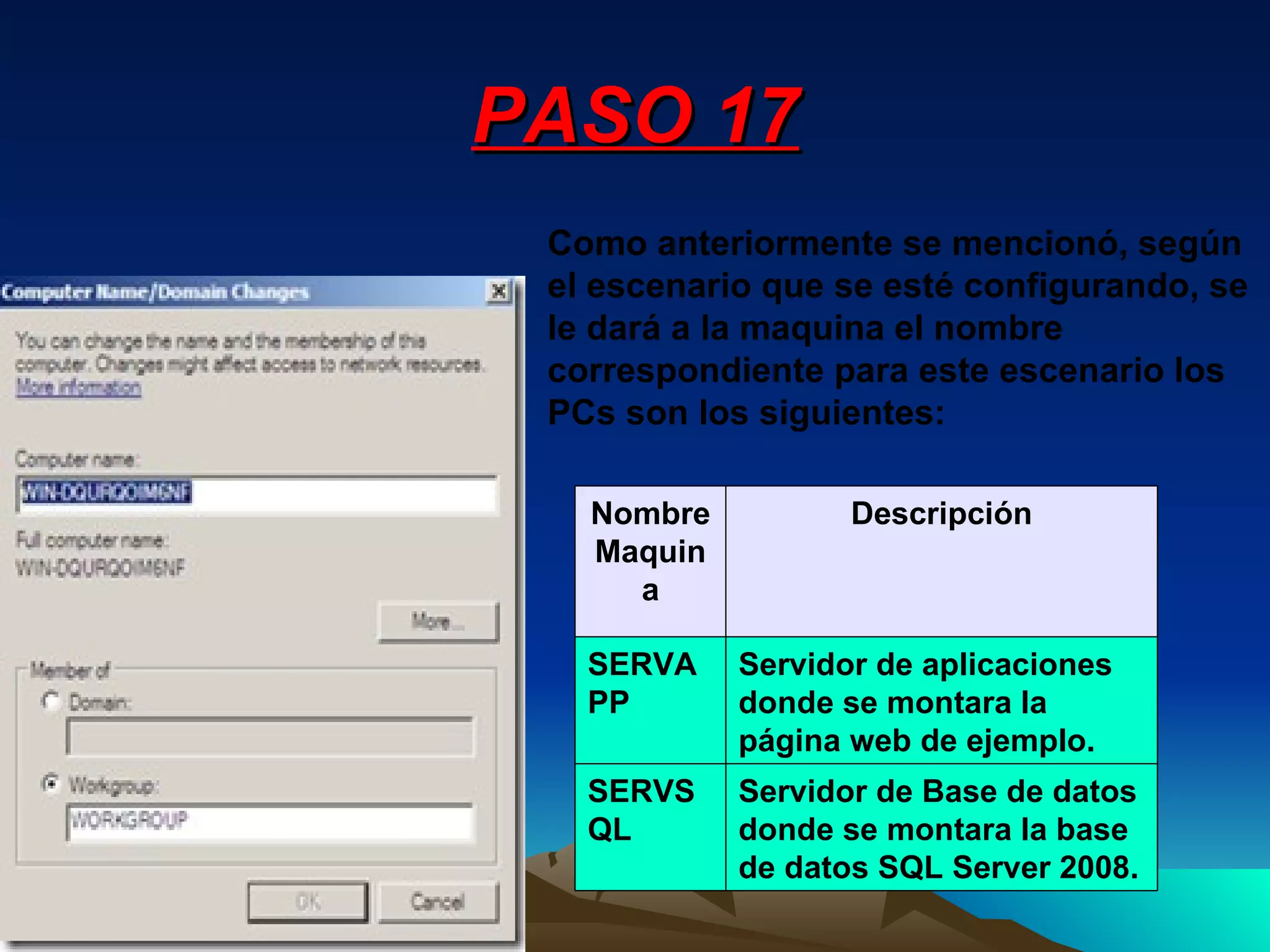PASO 17 Como anteriormente se mencionó, según el escenario que se esté configurando, se le dará a la maquina el nombre correspondiente para este escenario los PCs son los siguientes: Servidor de Base de datos donde se montara la base de datos SQL Server 2008. SERVSQL Servidor de aplicaciones donde se montara la página web de ejemplo. SERVAPP Descripción Nombre Maquina 