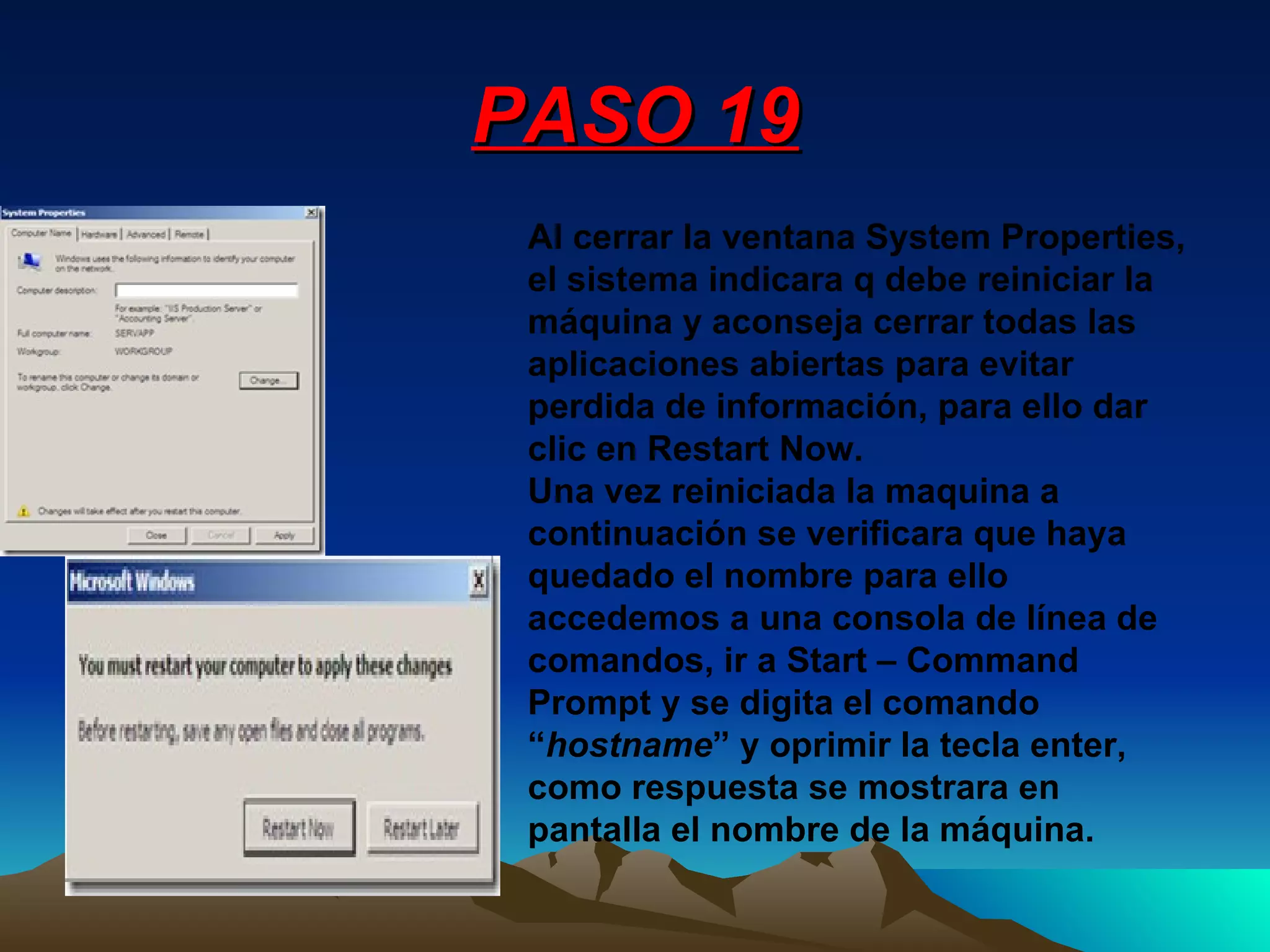PASO 19 Al cerrar la ventana System Properties, el sistema indicara q debe reiniciar la máquina y aconseja cerrar todas las aplicaciones abiertas para evitar perdida de información, para ello dar clic en Restart Now. Una vez reiniciada la maquina a continuación se verificara que haya quedado el nombre para ello accedemos a una consola de línea de comandos, ir a Start – Command Prompt y se digita el comando “ hostname ” y oprimir la tecla enter, como respuesta se mostrara en pantalla el nombre de la máquina. 