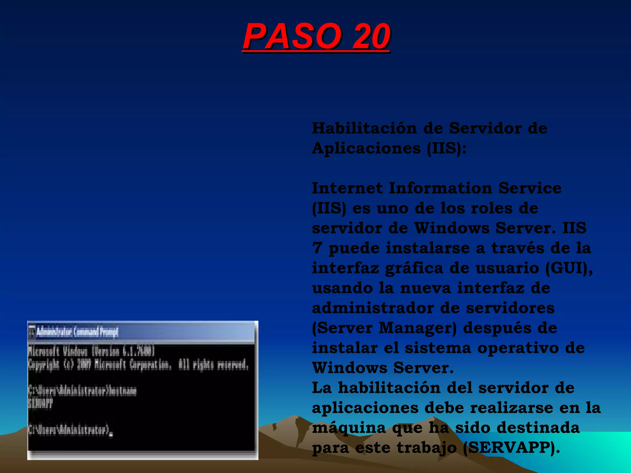PASO 20 Habilitación de Servidor de Aplicaciones (IIS): Internet Information Service (IIS) es uno de los roles de servidor de Windows Server. IIS 7 puede instalarse a través de la interfaz gráfica de usuario (GUI), usando la nueva interfaz de administrador de servidores (Server Manager) después de instalar el sistema operativo de Windows Server. La habilitación del servidor de aplicaciones debe realizarse en la máquina que ha sido destinada para este trabajo (SERVAPP). 