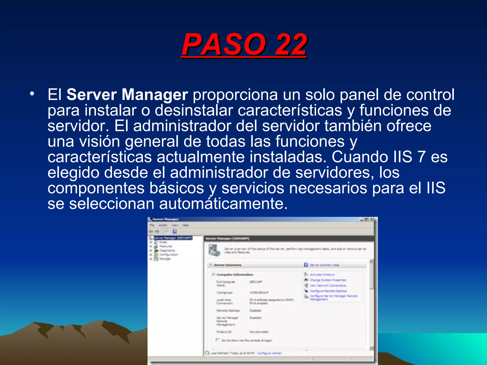 PASO 22 El  Server Manager  proporciona un solo panel de control para instalar o desinstalar características y funciones de servidor. El administrador del servidor también ofrece una visión general de todas las funciones y características actualmente instaladas. Cuando IIS 7 es elegido desde el administrador de servidores, los componentes básicos y servicios necesarios para el IIS se seleccionan automáticamente. 