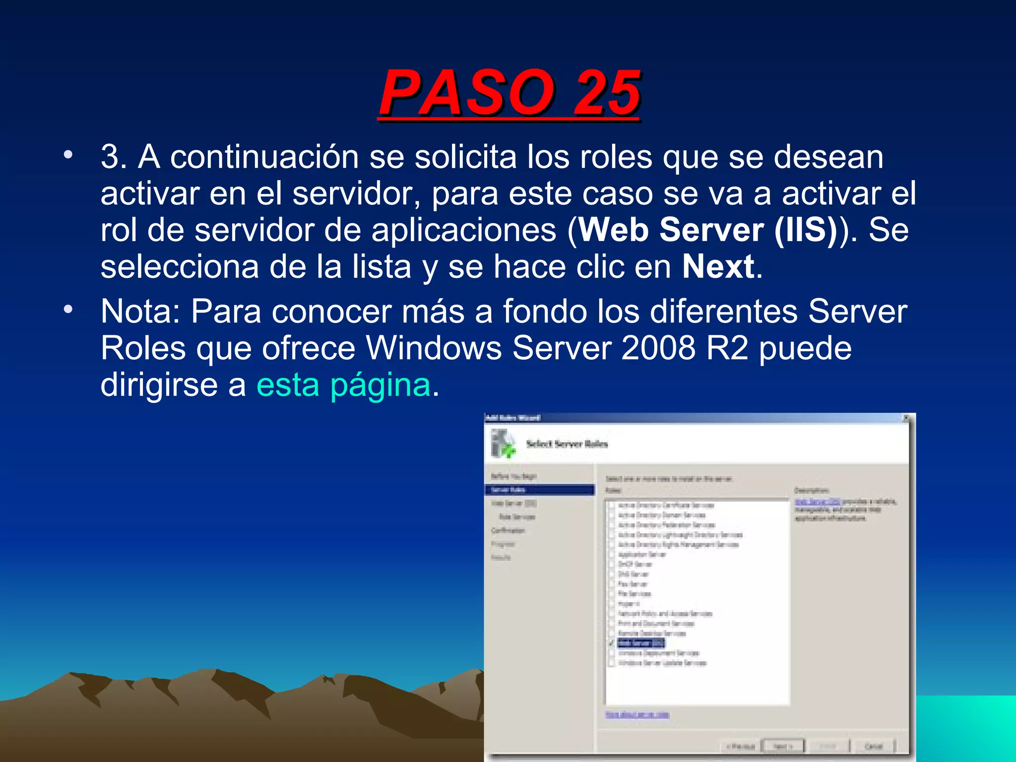 PASO 25 3. A continuación se solicita los roles que se desean activar en el servidor, para este caso se va a activar el rol de servidor de aplicaciones ( Web Server (IIS) ). Se selecciona de la lista y se hace clic en  Next . Nota: Para conocer más a fondo los diferentes Server Roles que ofrece Windows Server 2008 R2 puede dirigirse a  esta página . 