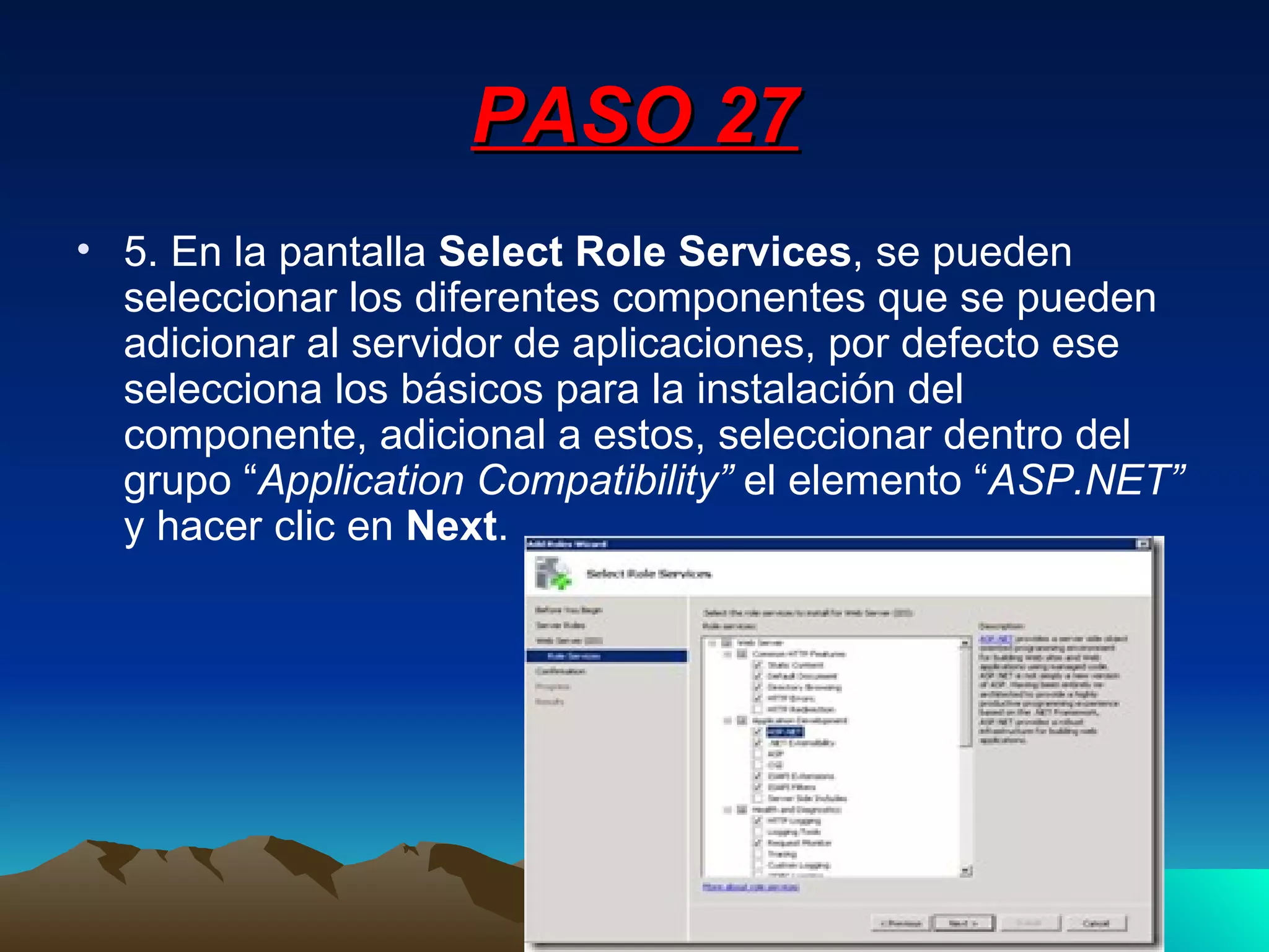 PASO 27 5. En la pantalla  Select Role Services , se pueden seleccionar los diferentes componentes que se pueden adicionar al servidor de aplicaciones, por defecto ese selecciona los básicos para la instalación del componente, adicional a estos, seleccionar dentro del grupo “ Application Compatibility”  el elemento “ ASP.NET”  y hacer clic en  Next . 